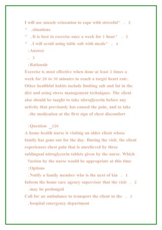 I will use muscle relaxation to cope with stressful” . 2
“ .situations
“ .It is best to exercise once a week for 1 hour” . 3
“ .I will avoid using table salt with meals” . 4
 :Answer
 . 3
 :Rationale
Exercise is most effective when done at least 3 times a
week for 20 to 30 minutes to reach a target heart rate.
Other healthful habits include limiting salt and fat in the
diet and using stress management techniques. The client
also should be taught to take nitroglycerin before any
activity that previously has caused the pain, and to take
 .the medication at the first sign of chest discomfort

 :Question _126
A home health nurse is visiting an older client whose
family has gone out for the day. During the visit, the client
experiences chest pain that is unrelieved by three
sublingual nitroglycerin tablets given by the nurse. Which
 ?action by the nurse would be appropriate at this time
 :Options
 .Notify a family member who is the next of kin . 1
Inform the home care agency supervisor that the visit . 2
 .may be prolonged
Call for an ambulance to transport the client to the . 3
 .hospital emergency department
 