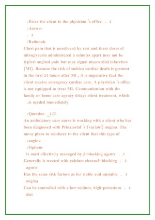 .Drive the client to the physician ’s office . 4
 :Answer
 . 3
 :Rationale
Chest pain that is unrelieved by rest and three doses of
nitroglycerin administered 5 minutes apart may not be
typical anginal pain but may signal myocardial infarction
(MI). Because the risk of sudden cardiac death is greatest
in the first 24 hours after MI , it is imperative that the
client receive emergency cardiac care. A physician ’s office
is not equipped to treat MI. Communication with the
family or home care agency delays client treatment, which
 .is needed immediately

 :Question _127
An ambulatory care nurse is working with a client who has
been diagnosed with Prinzmetal ’s (variant) angina. The
nurse plans to reinforce to the client that this type of
 :angina
 :Options
 Is most effectively managed by β-blocking agents . 1
Generally is treated with calcium channel–blocking . 2
 agents
Has the same risk factors as for stable and unstable . 3
 angina
Can be controlled with a low-sodium, high-potassium . 4
 diet
 