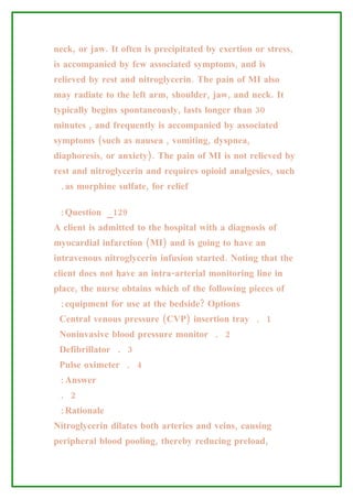neck, or jaw. It often is precipitated by exertion or stress,
is accompanied by few associated symptoms, and is
relieved by rest and nitroglycerin. The pain of MI also
may radiate to the left arm, shoulder, jaw, and neck. It
typically begins spontaneously, lasts longer than 30
minutes , and frequently is accompanied by associated
symptoms (such as nausea , vomiting, dyspnea,
diaphoresis, or anxiety). The pain of MI is not relieved by
rest and nitroglycerin and requires opioid analgesics, such
 .as morphine sulfate, for relief

 :Question _129
A client is admitted to the hospital with a diagnosis of
myocardial infarction (MI) and is going to have an
intravenous nitroglycerin infusion started. Noting that the
client does not have an intra-arterial monitoring line in
place, the nurse obtains which of the following pieces of
 :equipment for use at the bedside? Options
 Central venous pressure (CVP) insertion tray . 1
 Noninvasive blood pressure monitor . 2
 Defibrillator . 3
 Pulse oximeter . 4
 :Answer
 . 2
 :Rationale
Nitroglycerin dilates both arteries and veins, causing
peripheral blood pooling, thereby reducing preload,
 