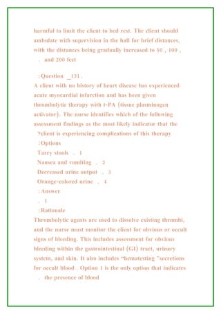 harmful to limit the client to bed rest. The client should
ambulate with supervision in the hall for brief distances,
with the distances being gradually increased to 50 , 100 ,
 . and 200 feet

 :Question _131.
A client with no history of heart disease has experienced
acute myocardial infarction and has been given
thrombolytic therapy with t-PA (tissue plasminogen
activator). The nurse identifies which of the following
assessment findings as the most likely indicator that the
 ?client is experiencing complications of this therapy
 :Options
 Tarry stools . 1
 Nausea and vomiting . 2
 Decreased urine output . 3
 Orange-colored urine . 4
 :Answer
 . 1
 :Rationale
Thrombolytic agents are used to dissolve existing thrombi,
and the nurse must monitor the client for obvious or occult
signs of bleeding. This includes assessment for obvious
bleeding within the gastrointestinal (GI) tract, urinary
system, and skin. It also includes “hematesting ”secretions
for occult blood . Option 1 is the only option that indicates
 . the presence of blood
 