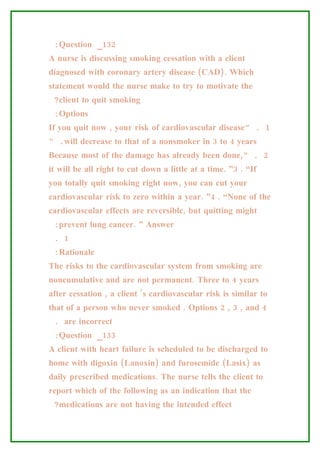 :Question _132
A nurse is discussing smoking cessation with a client
diagnosed with coronary artery disease (CAD). Which
statement would the nurse make to try to motivate the
 ?client to quit smoking
 :Options
If you quit now , your risk of cardiovascular disease” . 1
“ .will decrease to that of a nonsmoker in 3 to 4 years
Because most of the damage has already been done,” . 2
it will be all right to cut down a little at a time. ”3 . “If
you totally quit smoking right now, you can cut your
cardiovascular risk to zero within a year. ”4 . “None of the
cardiovascular effects are reversible, but quitting might
 :prevent lung cancer. ” Answer
 . 1
 :Rationale
The risks to the cardiovascular system from smoking are
noncumulative and are not permanent. Three to 4 years
after cessation , a client ’s cardiovascular risk is similar to
that of a person who never smoked . Options 2 , 3 , and 4
 . are incorrect
 :Question _133
A client with heart failure is scheduled to be discharged to
home with digoxin (Lanoxin) and furosemide (Lasix) as
daily prescribed medications. The nurse tells the client to
report which of the following as an indication that the
 ?medications are not having the intended effect
 