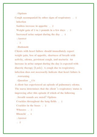 :Options
Cough accompanied by other signs of respiratory . 1
 infection
 Sudden increase in appetite . 2
 Weight gain of 2 to 3 pounds in a few days . 3
 Increased urine output during the day . 4
 :Answer
 . 3
 :Rationale
Clients with heart failure should immediately report
weight gain, loss of appetite, shortness of breath with
activity, edema, persistent cough, and nocturia. An
increase in urine output during the day is expected with
diuretic therapy (Lasix). A cough due to respiratory
infection does not necessarily indicate that heart failure is
 .worsening
 :Question _134
A client has experienced an episode of pulmonary edema.
The nurse determines that the client ’s respiratory status is
improving after this episode if which of the following
 :breath sounds are noted? Options
 Crackles throughout the lung fields . 1
 Crackles in the bases . 2
 Wheezes . 3
 Rhonchi . 4
 :Answer
 . 2
 