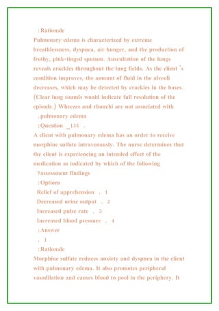 :Rationale
Pulmonary edema is characterized by extreme
breathlessness, dyspnea, air hunger, and the production of
frothy, pink-tinged sputum. Auscultation of the lungs
reveals crackles throughout the lung fields. As the client ’s
condition improves, the amount of fluid in the alveoli
decreases, which may be detected by crackles in the bases.
(Clear lung sounds would indicate full resolution of the
episode.) Wheezes and rhonchi are not associated with
 .pulmonary edema
 :Question _135 .
A client with pulmonary edema has an order to receive
morphine sulfate intravenously. The nurse determines that
the client is experiencing an intended effect of the
medication as indicated by which of the following
 ?assessment findings
 :Options
 Relief of apprehension . 1
 Decreased urine output . 2
 Increased pulse rate . 3
 Increased blood pressure . 4
 :Answer
 . 1
 :Rationale
Morphine sulfate reduces anxiety and dyspnea in the client
with pulmonary edema. It also promotes peripheral
vasodilation and causes blood to pool in the periphery. It
 