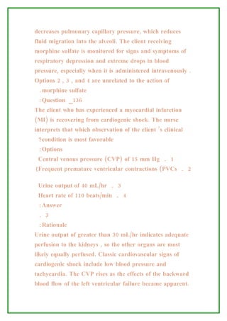 decreases pulmonary capillary pressure, which reduces
fluid migration into the alveoli. The client receiving
morphine sulfate is monitored for signs and symptoms of
respiratory depression and extreme drops in blood
pressure, especially when it is administered intravenously .
Options 2 , 3 , and 4 are unrelated to the action of
 .morphine sulfate
 :Question _136
The client who has experienced a myocardial infarction
(MI) is recovering from cardiogenic shock. The nurse
interprets that which observation of the client ’s clinical
 ?condition is most favorable
 :Options
 Central venous pressure (CVP) of 15 mm Hg . 1
(Frequent premature ventricular contractions (PVCs . 2

 Urine output of 40 mL/hr . 3
 Heart rate of 110 beats/min . 4
 :Answer
 . 3
 :Rationale
Urine output of greater than 30 mL/hr indicates adequate
perfusion to the kidneys , so the other organs are most
likely equally perfused. Classic cardiovascular signs of
cardiogenic shock include low blood pressure and
tachycardia. The CVP rises as the effects of the backward
blood flow of the left ventricular failure became apparent.
 