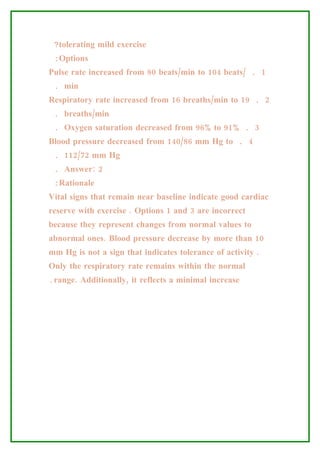 ?tolerating mild exercise
 :Options
Pulse rate increased from 80 beats/min to 104 beats/ . 1
 . min
Respiratory rate increased from 16 breaths/min to 19 . 2
 . breaths/min
 . Oxygen saturation decreased from 96% to 91% . 3
Blood pressure decreased from 140/86 mm Hg to . 4
 . 112/72 mm Hg
 . Answer: 2
 :Rationale
Vital signs that remain near baseline indicate good cardiac
reserve with exercise . Options 1 and 3 are incorrect
because they represent changes from normal values to
abnormal ones. Blood pressure decrease by more than 10
mm Hg is not a sign that indicates tolerance of activity .
Only the respiratory rate remains within the normal
.range. Additionally, it reflects a minimal increase
 