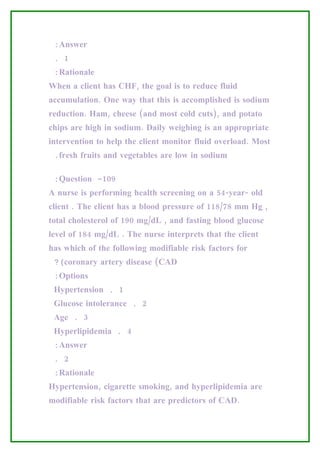 :Answer
 . 1
 :Rationale
When a client has CHF, the goal is to reduce fluid
accumulation. One way that this is accomplished is sodium
reduction. Ham, cheese (and most cold cuts), and potato
chips are high in sodium. Daily weighing is an appropriate
intervention to help the client monitor fluid overload. Most
 .fresh fruits and vegetables are low in sodium

 :Question -109
A nurse is performing health screening on a 54-year- old
client . The client has a blood pressure of 118/78 mm Hg ,
total cholesterol of 190 mg/dL , and fasting blood glucose
level of 184 mg/dL . The nurse interprets that the client
has which of the following modifiable risk factors for
 ?(coronary artery disease (CAD
 :Options
 Hypertension . 1
 Glucose intolerance . 2
 Age . 3
 Hyperlipidemia . 4
 :Answer
 . 2
 :Rationale
Hypertension, cigarette smoking, and hyperlipidemia are
modifiable risk factors that are predictors of CAD.
 
