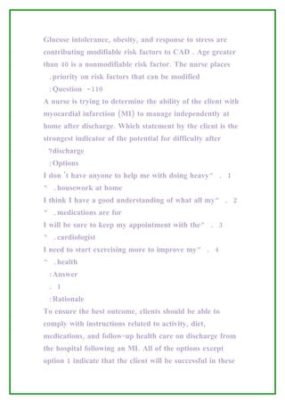 Glucose intolerance, obesity, and response to stress are
contributing modifiable risk factors to CAD . Age greater
than 40 is a nonmodifiable risk factor. The nurse places
 .priority on risk factors that can be modified
 :Question -110
A nurse is trying to determine the ability of the client with
myocardial infarction (MI) to manage independently at
home after discharge. Which statement by the client is the
strongest indicator of the potential for difficulty after
 ?discharge
 :Options
I don ’t have anyone to help me with doing heavy” . 1
“ .housework at home
I think I have a good understanding of what all my” . 2
“ .medications are for
I will be sure to keep my appointment with the” . 3
“ .cardiologist
I need to start exercising more to improve my” . 4
“ .health
 :Answer
 . 1
 :Rationale
To ensure the best outcome, clients should be able to
comply with instructions related to activity, diet,
medications, and follow-up health care on discharge from
the hospital following an MI. All of the options except
option 1 indicate that the client will be successful in these
 