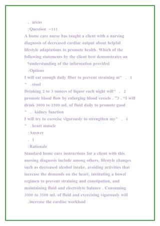 . areas
 :Question -111
A home care nurse has taught a client with a nursing
diagnosis of decreased cardiac output about helpful
lifestyle adaptations to promote health. Which of the
following statements by the client best demonstrates an
 ?understanding of the information provided
 :Options
I will eat enough daily fiber to prevent straining at” . 1
“ .stool
Drinking 2 to 3 ounces of liquor each night will” . 2
promote blood flow by enlarging blood vessels . ”3 . “I will
drink 3000 to 3500 mL of fluid daily to promote good
“ . kidney function
I will try to exercise vigorously to strengthen my” . 4
“ .heart muscle
 :Answer
 . 1
 :Rationale
Standard home care instructions for a client with this
nursing diagnosis include among others, lifestyle changes
such as decreased alcohol intake, avoiding activities that
increase the demands on the heart, instituting a bowel
regimen to prevent straining and constipation, and
maintaining fluid and electrolyte balance . Consuming
3000 to 3500 mL of fluid and exercising vigorously will
 .increase the cardiac workload
 
