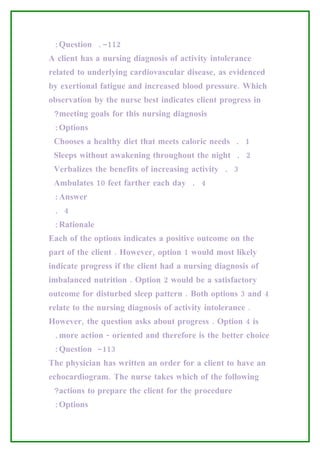 :Question .-112
A client has a nursing diagnosis of activity intolerance
related to underlying cardiovascular disease, as evidenced
by exertional fatigue and increased blood pressure. Which
observation by the nurse best indicates client progress in
 ?meeting goals for this nursing diagnosis
 :Options
 Chooses a healthy diet that meets caloric needs . 1
 Sleeps without awakening throughout the night . 2
 Verbalizes the benefits of increasing activity . 3
 Ambulates 10 feet farther each day . 4
 :Answer
 . 4
 :Rationale
Each of the options indicates a positive outcome on the
part of the client . However, option 1 would most likely
indicate progress if the client had a nursing diagnosis of
imbalanced nutrition . Option 2 would be a satisfactory
outcome for disturbed sleep pattern . Both options 3 and 4
relate to the nursing diagnosis of activity intolerance .
However, the question asks about progress . Option 4 is
 .more action - oriented and therefore is the better choice
 :Question -113
The physician has written an order for a client to have an
echocardiogram. The nurse takes which of the following
 ?actions to prepare the client for the procedure
 :Options
 