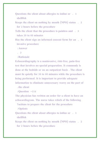 Questions the client about allergies to iodine or . 1
 shellfish
Keeps the client on nothing by mouth (NPO) status . 2
 for 2 hours before the procedure
Tells the client that the procedure is painless and . 3
 takes 30 to 60 minutes
Has the client sign an informed consent form for an . 4
 invasive procedure
 :Answer
 . 3
 :Rationale
Echocardiography is a noninvasive, risk-free, pain-free
test that involves no special preparation. It commonly is
done at the bedside or on an outpatient basis . The client
must lie quietly for 30 to 60 minutes while the procedure is
being performed. It is important to provide adequate
information to eliminate unnecessary worry on the part of
 .the client
 :Question -114
The physician has written an order for a client to have an
echocardiogram. The nurse takes which of the following
 ?actions to prepare the client for the procedure
 :Options
Questions the client about allergies to iodine or . 1
 shellfish
Keeps the client on nothing by mouth (NPO) status . 2
 for 2 hours before the procedure
 