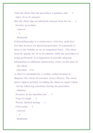 Tells the client that the procedure is painless and . 3
 takes 30 to 60 minutes
Has the client sign an informed consent form for an . 4
 invasive procedure
 :Answer
 . 3
 :Rationale
Echocardiography is a noninvasive, risk-free, pain-free
test that involves no special preparation. It commonly is
done at the bedside or on an outpatient basis . The client
must lie quietly for 30 to 60 minutes while the procedure is
being performed. It is important to provide adequate
information to eliminate unnecessary worry on the part of
 .the client
 :Question -115
A client is scheduled for a cardiac catheterization to
diagnose the extent of coronary artery disease. The nurse
places highest priority on telling the client to report which
 ?of the following sensations during the procedure
 :Options
 Pressure at the insertion site . 1
 Urge to cough . 2
 Warm, flushed feeling . 3
 Chest pain . 4
 :Answer
 . 4
 :Rationale
 