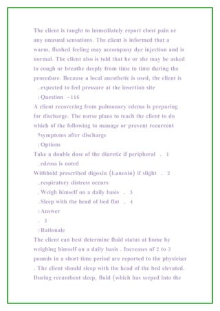 The client is taught to immediately report chest pain or
any unusual sensations. The client is informed that a
warm, flushed feeling may accompany dye injection and is
normal. The client also is told that he or she may be asked
to cough or breathe deeply from time to time during the
procedure. Because a local anesthetic is used, the client is
 .expected to feel pressure at the insertion site
 :Question -116
A client recovering from pulmonary edema is preparing
for discharge. The nurse plans to teach the client to do
which of the following to manage or prevent recurrent
 ?symptoms after discharge
 :Options
Take a double dose of the diuretic if peripheral . 1
 .edema is noted
Withhold prescribed digoxin (Lanoxin) if slight . 2
 .respiratory distress occurs
 .Weigh himself on a daily basis . 3
 .Sleep with the head of bed flat . 4
 :Answer
 . 3
 :Rationale
The client can best determine fluid status at home by
weighing himself on a daily basis . Increases of 2 to 3
pounds in a short time period are reported to the physician
. The client should sleep with the head of the bed elevated.
During recumbent sleep, fluid (which has seeped into the
 