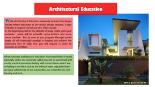 While Architectural Education obviously includes the design
course where you learn to do various design projects, it also
includes a range of varied and rich other course.
In the beginning each of the strands of study might seem quit
separate , some will be scientific, some historic and some
more creative. But as soon as you progress through you're
study all will eventually overlap in helping you achieve the
necessary sets of skills that you will require in order to
become an architect.
What separates architectural education from most fields of study,
especially within our university is that you will be concerned with
mostly practical scenarios dealing with current issues which are
unfolding in our life's such as the influx of mass migration from
our rural settlements to our urban cities, our needs for low cost
housing and such..
Architectural Education
 