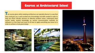 Courses at Architectural School
The courses given while studying architecture are typically diverse in a way that
they could give you a well rounded set of knowledge and skills needed in order to
help you think critically, become an effective problem solver, understand what
society needs, acquire knowledge on various communication methods via
software's or free hand and most of all how to apply everything you know to in
order to achieve a truly great design.
 
