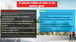 A general outline of some of the
courses given
Professional Practice
You will also be learning about the practice of architecture within
the real world. Some of them are :
• over view of the finical aspect of projects &
architectural business
•understanding the phases and stage of the practice
•understand the legal and ethical obligations of
architects
•developing knowledge of construction contracts and
how they are administered
•studying the different types of architecture practice
Theory
The theory side of architectural study is concerned with giving
ample information that would aid in understanding architecture
much further by :
• understanding the thinking behind the design
•comprehending current practice against different
theories
•thinking about design as a form of research
•understanding the relationship between architecture
and other practices
•Studying of various architectural achievements
 