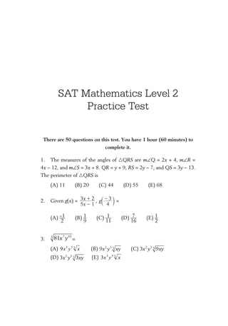 SAT Mathematics Level 2
­Practice Test
There are 50 questions on this test. You have 1 hour (60 minutes) to
complete it.
1.	 The measures of the angles of �QRS are m∠Q = 2x + 4, m∠R =
4x − 12, and m∠S = 3x + 8. QR = y + 9, RS = 2y − 7, and QS = 3y − 13.
The perimeter of �QRS is
(A) 11   (B) 20   (C) 44   (D) 55   (E) 68
2.	 Given g(x) =
x
x
5 1
3 2
-
+ , g
4
3-
c m =
(A) ​ –1 ___ 
2
 ​   (B) ​ 1 __ 
9
 ​   (C) ​ 1 ___ 
11
 ​   (D) ​ 7 ___ 
16
 ​   (E) ​ 1 __ 
2
 ​
3.	
7 103
81x y =
(A) 353
9 xyx    (B) 2 3 39x y xy   (C) 2 3 33 9x y xy	
(D) 2 3 33 3x y xy 
  (E) 353
3 xyx
 