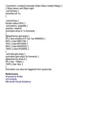 { transform: scale(2) translate (50px 50px) rotate(10deg); }
// 50px=down and 50px=right
.someClass {
transition:all 1s;
}

.someClass {
border-radius:50%; }
.animations .pagetitle {
position: relative;
animation:drop-in 1s forwards;
}
@keyframes get-angry {
0% { box-shadow:0 0 1px 1px #000000; }
60% { color:#991100; }
70% { color:#FF0000; }
80% { color:#22DD22; }
100% { color:#100000; }
}
.animate-get-angry {
animation:get-angry 5s forwards; }
@keyframes drop-in {
0% { top: -100px; }
100% { top: 0px; }
}
Animation can also be triggered from javascript.

References
Impressive Webs
w3 schools
Microsoft Virtual Academy
 