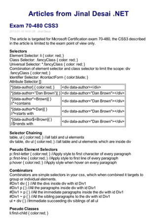 Articles from Jinal Desai .NET
Exam 70-480 CSS3
2013-01-19 14:01:28 Jinal Desai

The article is targeted for Microsoft Certification exam 70-480, the CSS3 described
in the article is limited to the exam point of view only.

Selectors
Element Selector: li { color: red; }
Class Selector: .fancyClass { color: red; }
Universal Selector: *.fancyClass { color: red; }
Combination of element selector and class selector to limit the scope: div
.fancyClass { color:red; }
Identifier Selector: #contactForm { color:blude; }
Attribute Selector []:
 *[data-author] { color:red; }    <div data-author></div>
*[data-author=”Dan Brown”]{ } <div data-author="Dan Brown"></div>
*[data-author*=Brown]{ }
                                   <div data-author="Dan Brown"></div>
//*=contains
*[data-author^=Dan]{ }
                                   <div data-author="Dan Brown"></div>
//^=starts with
*[data-author$=Brown]{ }
                                   <div data-author="Dan Brown"></div>
//$=ends with

Selector Chaining
table, ul { color:red; } //all tabl and ul elements
div table, div ul { color:red; } //all table and ul elements which are inside div

Pseudo Element Selectors
p::first-letter { color:red; } //Apply style to first character of every paragraph
p::first-line { color:red; } //Apply style to first line of every paragraph
p:hover { color:red; } //Apply style when hover on every paragraph

Combinators
Combinators are simple selectors in your css, which when combined it targets to
group or individual elements.
#Div1 div { } //All the divs inside div with id Div1
#Div1 p { } //All the paragraphs inside div with id Div1
#Div1 > p { } //All the immediate paragraphs inside the div with id Div1
#Div1 ~ p { } //All the sibling paragraphs to the div with id Div1
ul + div { } //Immediate succeeding div siblings of all ul

Pseudo Classes
li:first-child { color:red; }
 