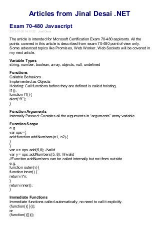 Articles from Jinal Desai .NET
Exam 70-480 Javascript
2013-01-20 14:01:22 Jinal Desai

The article is intended for Microsoft Certification Exam 70-480 aspirants. All the
points covered in this article is described from exam 70-480 point of view only.
Some advanced topics like Promises, Web Worker, Web Sockets will be covered in
my next article.

Variable Types
string, number, boolean, array, objects, null, undefined

Functions
Callable Behaviors
Implemented as Objects
Hoisting: Call functions before they are defined is called hoisting.
f1();
function f1() {
alert(“f1”);
}

Function Arguments
Internally Passed: Contains all the arguments in “arguments” array variable.

Function Scope
e.g.
var ops={
add:function addNumbers(n1, n2) {
}
}
var x = ops.add(5,8); //valid
var y = ops.addNumbers(5, 8); //Invalid
//Function addNumbers can be called internally but not from outside
e.g.
function outer(n) {
function inner() {
return n*n;
}
return inner();
}

Immediate Functions
Immediate functions called automatically, no need to call it explicitly.
(function(){ }());
or
(function(){})();
 