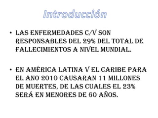 • Las enfermedades c/v son
  responsables del 29% del total de
  fallecimientos a nivel mundial.

• En América latina v el Caribe para
  el ano 2010 causaran 11 millones
  de muertes, de las cuales el 23%
  será en menores de 60 años.
 