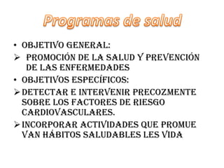 • Objetivo general:
 Promoción de la salud y prevención
   de las enfermedades
• Objetivos específicos:
 Detectar e intervenir precozmente
  sobre los factores de riesgo
  cardiovasculares.
 Incorporar actividades que promue
  van hábitos saludables les vida
 