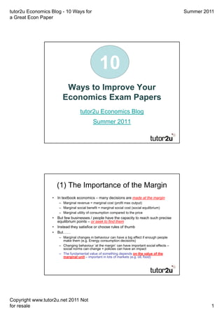 tutor2u Economics Blog - 10 Ways for                                                            Summer 2011
a Great Econ Paper




                                                10
                        Ways to Improve Your
                       Economics Exam Papers
                                   tutor2u Economics Blog
                                            Summer 2011




                    (1) The Importance of the Margin
                  • In textbook economics – many decisions are made at the margin
                     – Marginal revenue = marginal cost (profit max output)
                     – Marginal social benefit = marginal social cost (social equilibrium)
                     – Marginal utility of consumption compared to the price
                  • But few businesses / people have the capacity to reach such precise
                    equilibrium points – or seek to find them
                  • Instead they satisfice or choose rules of thumb
                  • But……
                     – Marginal changes in behaviour can have a big effect if enough people
                       make them (e.g. Energy consumption decisions)
                     – Changing behaviour ‘at the margin’ can have important social effects –
                       social norms can change + policies can have an impact
                     – The fundamental value of something depends on the value of the
                       marginal unit – important in lots of markets (e.g. oil, food)




Copyright www.tutor2u.net 2011 Not
for resale                                                                                                1
 