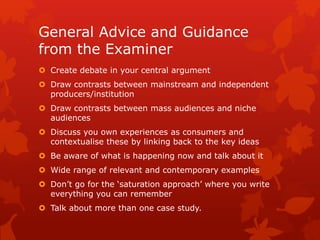 General Advice and Guidance
from the Examiner
 Create debate in your central argument
 Draw contrasts between mainstream and independent
producers/institution
 Draw contrasts between mass audiences and niche
audiences
 Discuss you own experiences as consumers and
contextualise these by linking back to the key ideas
 Be aware of what is happening now and talk about it
 Wide range of relevant and contemporary examples
 Don’t go for the ‘saturation approach’ where you write
everything you can remember
 Talk about more than one case study.
 