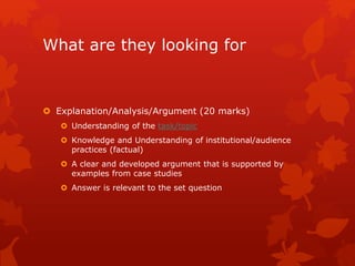 What are they looking for
 Explanation/Analysis/Argument (20 marks)
 Understanding of the task/topic
 Knowledge and Understanding of institutional/audience
practices (factual)
 A clear and developed argument that is supported by
examples from case studies
 Answer is relevant to the set question
 