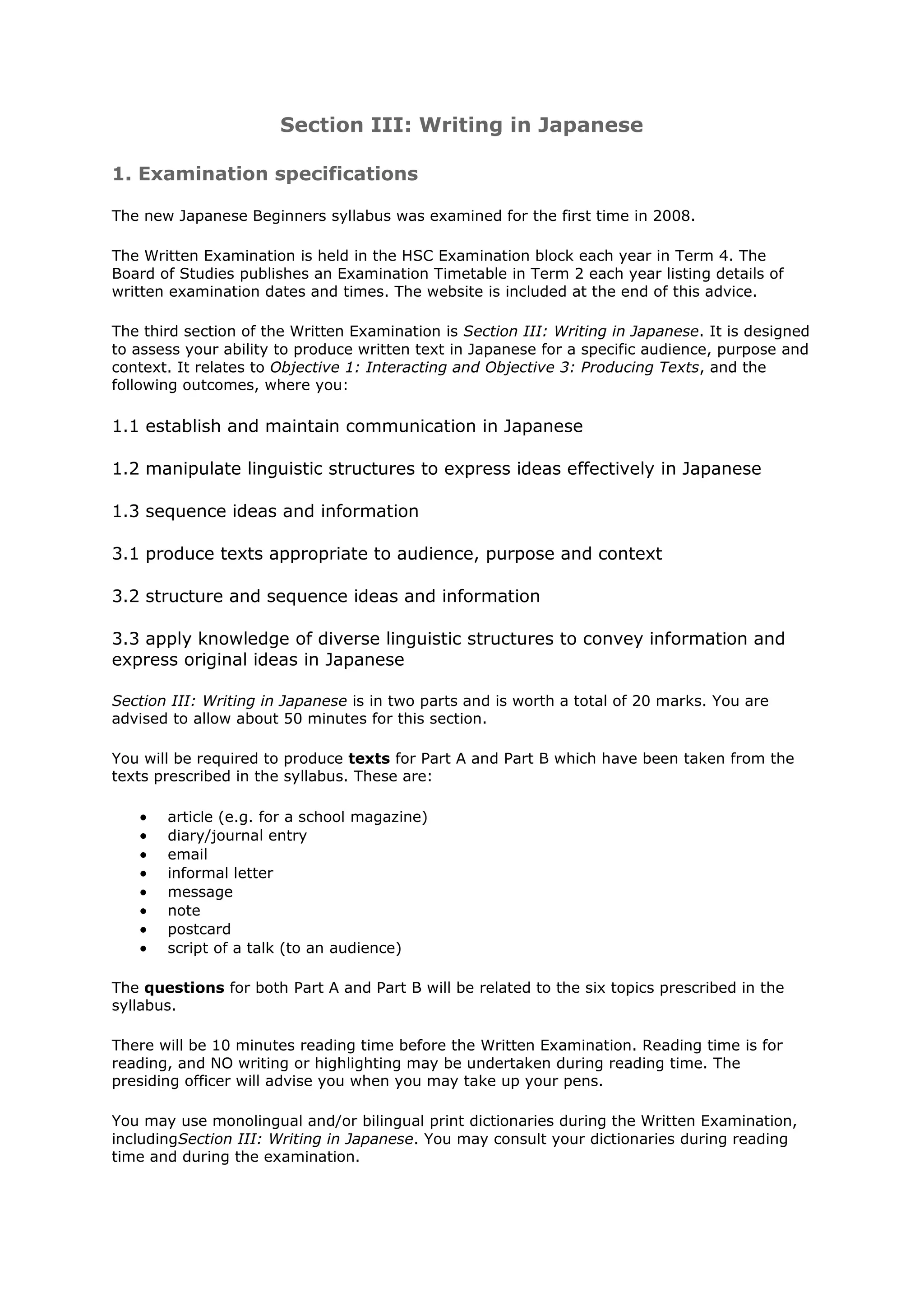 Section III: Writing in Japanese

1. Examination specifications

The new Japanese Beginners syllabus was examined for the first time in 2008.

The Written Examination is held in the HSC Examination block each year in Term 4. The
Board of Studies publishes an Examination Timetable in Term 2 each year listing details of
written examination dates and times. The website is included at the end of this advice.

The third section of the Written Examination is Section III: Writing in Japanese. It is designed
to assess your ability to produce written text in Japanese for a specific audience, purpose and
context. It relates to Objective 1: Interacting and Objective 3: Producing Texts, and the
following outcomes, where you:

1.1 establish and maintain communication in Japanese

1.2 manipulate linguistic structures to express ideas effectively in Japanese

1.3 sequence ideas and information

3.1 produce texts appropriate to audience, purpose and context

3.2 structure and sequence ideas and information

3.3 apply knowledge of diverse linguistic structures to convey information and
express original ideas in Japanese

Section III: Writing in Japanese is in two parts and is worth a total of 20 marks. You are
advised to allow about 50 minutes for this section.

You will be required to produce texts for Part A and Part B which have been taken from the
texts prescribed in the syllabus. These are:

       article (e.g. for a school magazine)
       diary/journal entry
       email
       informal letter
       message
       note
       postcard
       script of a talk (to an audience)

The questions for both Part A and Part B will be related to the six topics prescribed in the
syllabus.

There will be 10 minutes reading time before the Written Examination. Reading time is for
reading, and NO writing or highlighting may be undertaken during reading time. The
presiding officer will advise you when you may take up your pens.

You may use monolingual and/or bilingual print dictionaries during the Written Examination,
includingSection III: Writing in Japanese. You may consult your dictionaries during reading
time and during the examination.
 