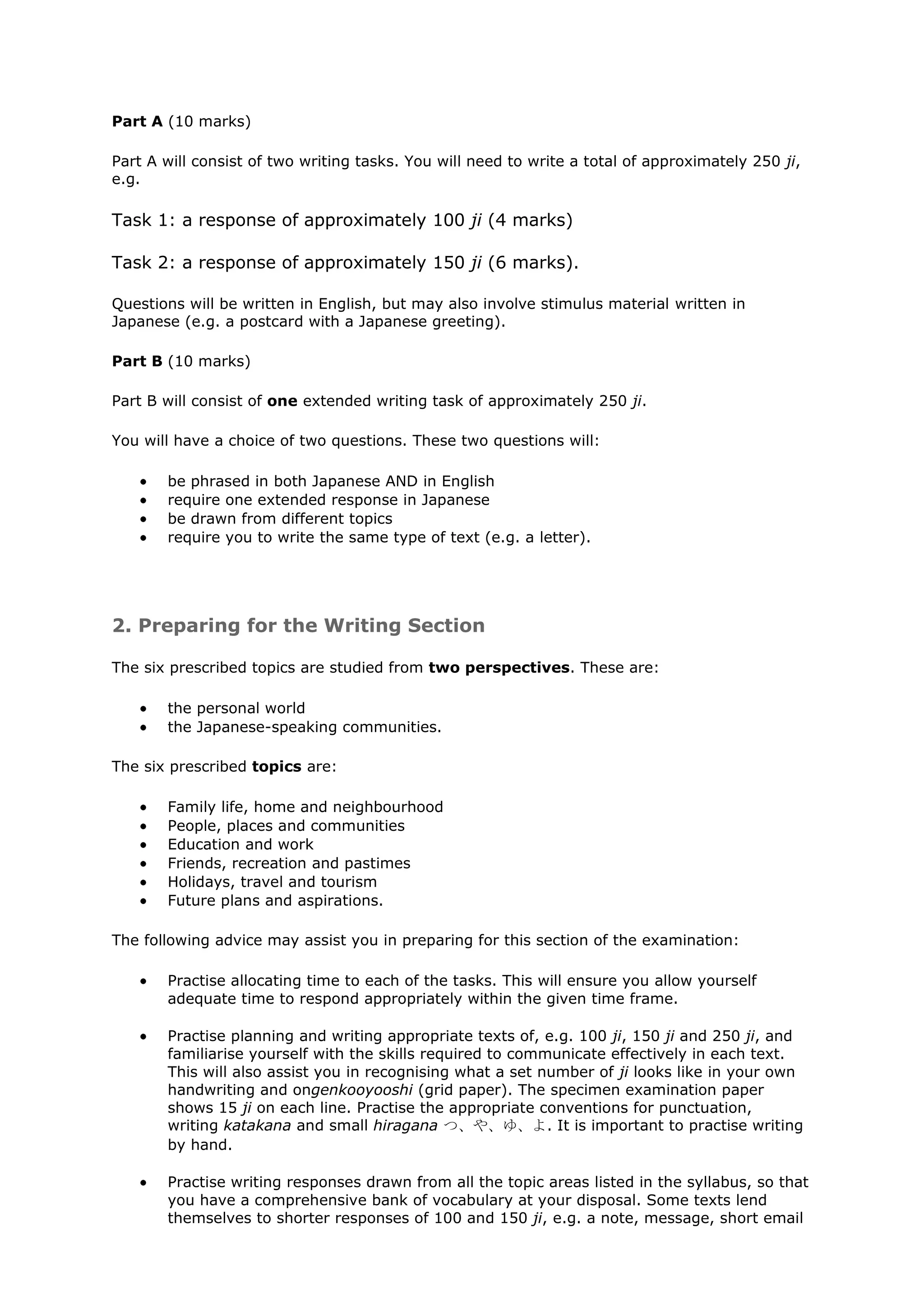 Part A (10 marks)

Part A will consist of two writing tasks. You will need to write a total of approximately 250 ji,
e.g.

Task 1: a response of approximately 100 ji (4 marks)

Task 2: a response of approximately 150 ji (6 marks).

Questions will be written in English, but may also involve stimulus material written in
Japanese (e.g. a postcard with a Japanese greeting).

Part B (10 marks)

Part B will consist of one extended writing task of approximately 250 ji.

You will have a choice of two questions. These two questions will:

       be phrased in both Japanese AND in English
       require one extended response in Japanese
       be drawn from different topics
       require you to write the same type of text (e.g. a letter).




2. Preparing for the Writing Section

The six prescribed topics are studied from two perspectives. These are:

       the personal world
       the Japanese-speaking communities.

The six prescribed topics are:

       Family life, home and neighbourhood
       People, places and communities
       Education and work
       Friends, recreation and pastimes
       Holidays, travel and tourism
       Future plans and aspirations.

The following advice may assist you in preparing for this section of the examination:

       Practise allocating time to each of the tasks. This will ensure you allow yourself
       adequate time to respond appropriately within the given time frame.

       Practise planning and writing appropriate texts of, e.g. 100 ji, 150 ji and 250 ji, and
       familiarise yourself with the skills required to communicate effectively in each text.
       This will also assist you in recognising what a set number of ji looks like in your own
       handwriting and ongenkooyooshi (grid paper). The specimen examination paper
       shows 15 ji on each line. Practise the appropriate conventions for punctuation,
       writing katakana and small hiragana つ、や、ゆ、よ. It is important to practise writing
       by hand.

       Practise writing responses drawn from all the topic areas listed in the syllabus, so that
       you have a comprehensive bank of vocabulary at your disposal. Some texts lend
       themselves to shorter responses of 100 and 150 ji, e.g. a note, message, short email
 