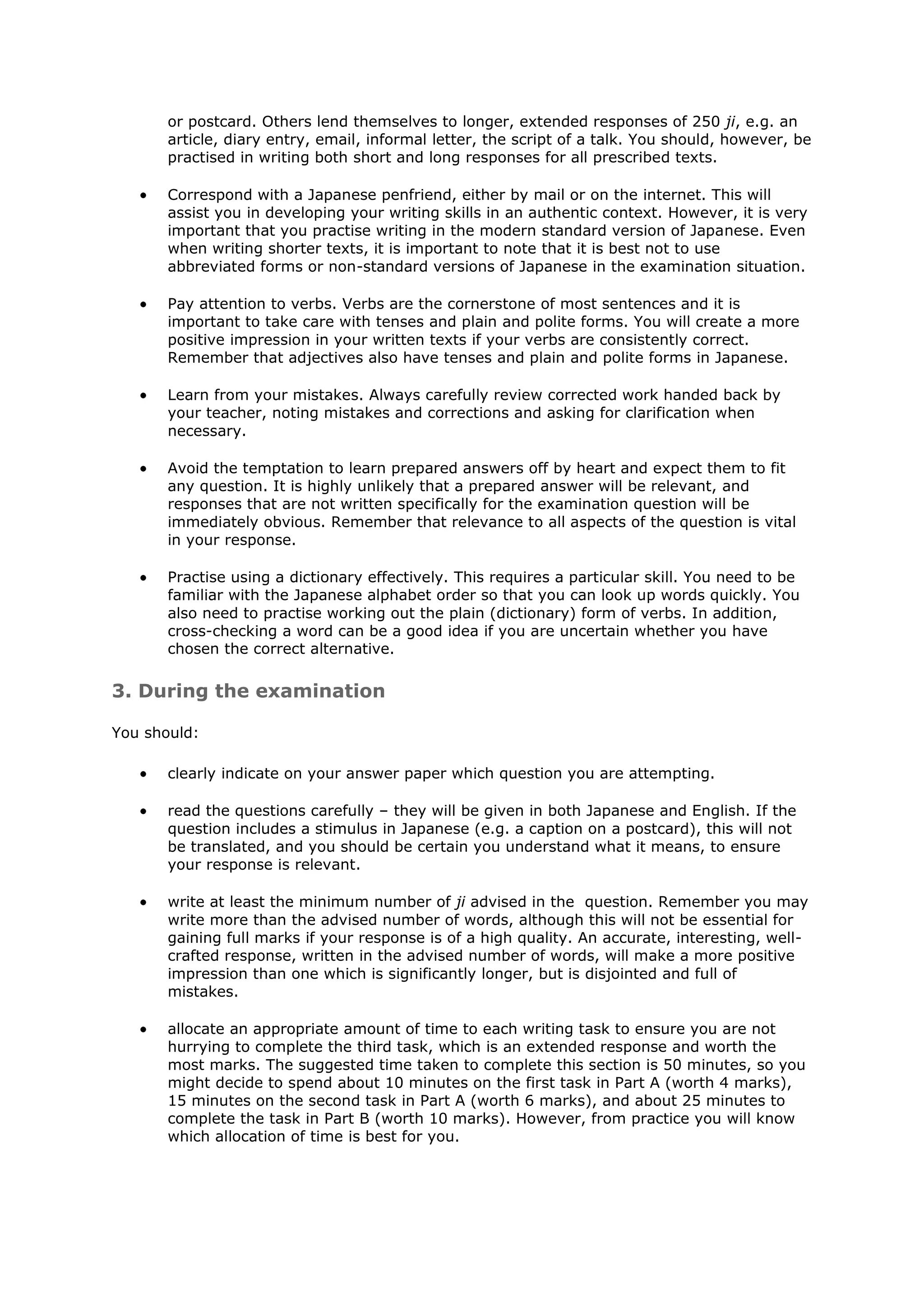 or postcard. Others lend themselves to longer, extended responses of 250 ji, e.g. an
       article, diary entry, email, informal letter, the script of a talk. You should, however, be
       practised in writing both short and long responses for all prescribed texts.

       Correspond with a Japanese penfriend, either by mail or on the internet. This will
       assist you in developing your writing skills in an authentic context. However, it is very
       important that you practise writing in the modern standard version of Japanese. Even
       when writing shorter texts, it is important to note that it is best not to use
       abbreviated forms or non-standard versions of Japanese in the examination situation.

       Pay attention to verbs. Verbs are the cornerstone of most sentences and it is
       important to take care with tenses and plain and polite forms. You will create a more
       positive impression in your written texts if your verbs are consistently correct.
       Remember that adjectives also have tenses and plain and polite forms in Japanese.

       Learn from your mistakes. Always carefully review corrected work handed back by
       your teacher, noting mistakes and corrections and asking for clarification when
       necessary.

       Avoid the temptation to learn prepared answers off by heart and expect them to fit
       any question. It is highly unlikely that a prepared answer will be relevant, and
       responses that are not written specifically for the examination question will be
       immediately obvious. Remember that relevance to all aspects of the question is vital
       in your response.

       Practise using a dictionary effectively. This requires a particular skill. You need to be
       familiar with the Japanese alphabet order so that you can look up words quickly. You
       also need to practise working out the plain (dictionary) form of verbs. In addition,
       cross-checking a word can be a good idea if you are uncertain whether you have
       chosen the correct alternative.

3. During the examination

You should:

       clearly indicate on your answer paper which question you are attempting.

       read the questions carefully – they will be given in both Japanese and English. If the
       question includes a stimulus in Japanese (e.g. a caption on a postcard), this will not
       be translated, and you should be certain you understand what it means, to ensure
       your response is relevant.

       write at least the minimum number of ji advised in the question. Remember you may
       write more than the advised number of words, although this will not be essential for
       gaining full marks if your response is of a high quality. An accurate, interesting, well-
       crafted response, written in the advised number of words, will make a more positive
       impression than one which is significantly longer, but is disjointed and full of
       mistakes.

       allocate an appropriate amount of time to each writing task to ensure you are not
       hurrying to complete the third task, which is an extended response and worth the
       most marks. The suggested time taken to complete this section is 50 minutes, so you
       might decide to spend about 10 minutes on the first task in Part A (worth 4 marks),
       15 minutes on the second task in Part A (worth 6 marks), and about 25 minutes to
       complete the task in Part B (worth 10 marks). However, from practice you will know
       which allocation of time is best for you.
 