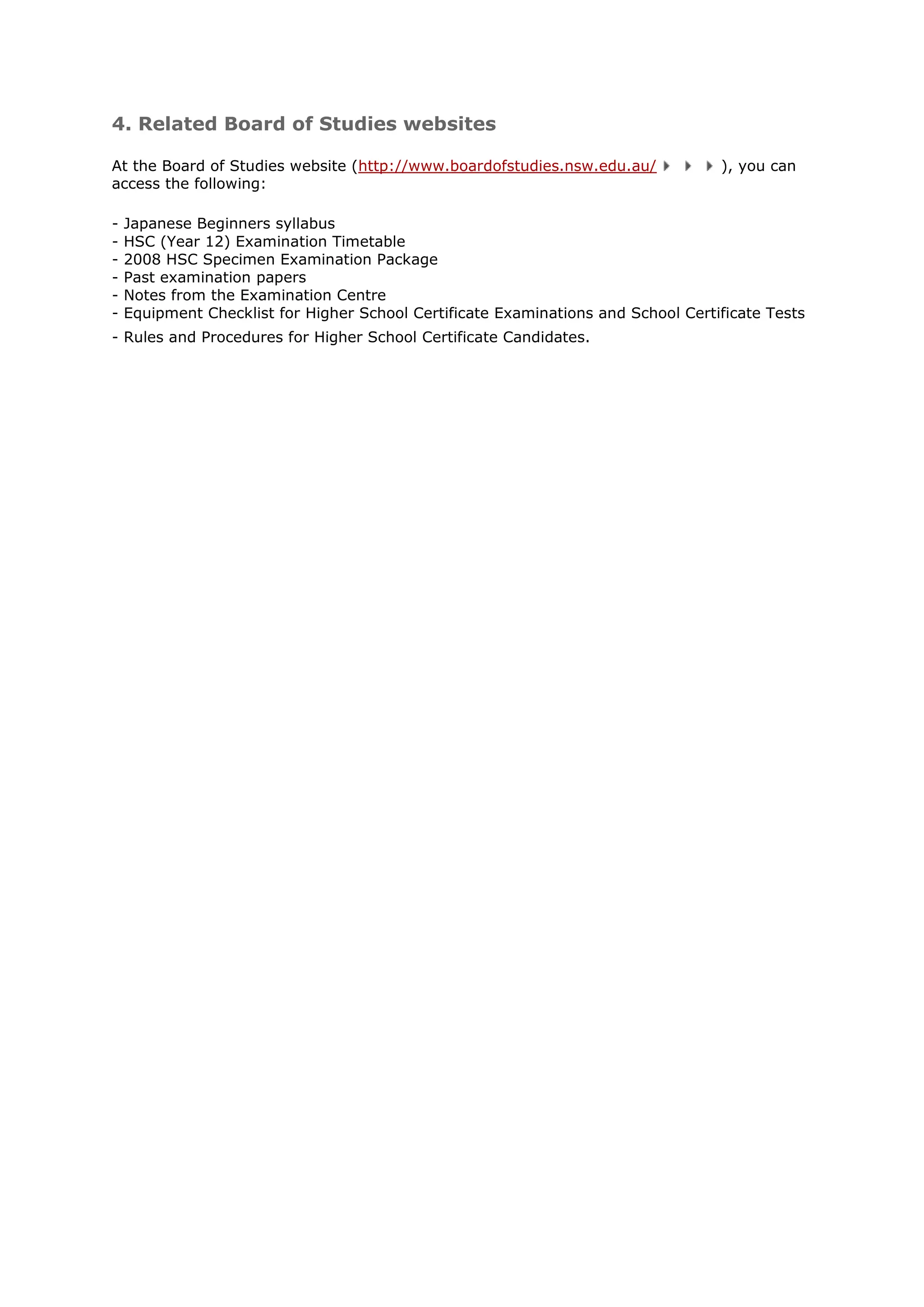 4. Related Board of Studies websites

At the Board of Studies website (http://www.boardofstudies.nsw.edu.au/             ), you can
access the following:

-   Japanese Beginners syllabus
-   HSC (Year 12) Examination Timetable
-   2008 HSC Specimen Examination Package
-   Past examination papers
-   Notes from the Examination Centre
-   Equipment Checklist for Higher School Certificate Examinations and School Certificate Tests
- Rules and Procedures for Higher School Certificate Candidates.
 