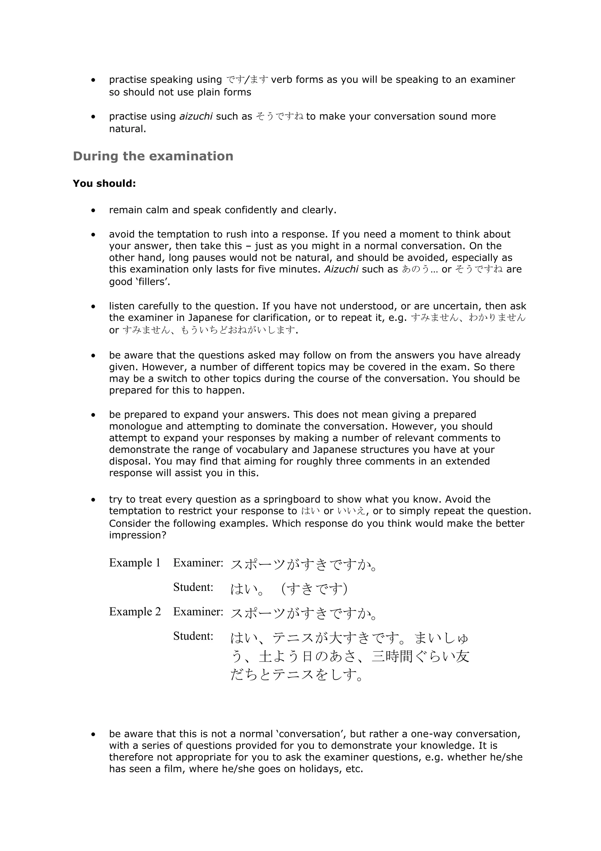 practise speaking using です/ます verb forms as you will be speaking to an examiner
      so should not use plain forms

      practise using aizuchi such as そうですね to make your conversation sound more
      natural.

During the examination

You should:

      remain calm and speak confidently and clearly.

      avoid the temptation to rush into a response. If you need a moment to think about
      your answer, then take this – just as you might in a normal conversation. On the
      other hand, long pauses would not be natural, and should be avoided, especially as
      this examination only lasts for five minutes. Aizuchi such as あのう… or そうですね are
      good „fillers‟.

      listen carefully to the question. If you have not understood, or are uncertain, then ask
      the examiner in Japanese for clarification, or to repeat it, e.g. すみません、わかりません
      or すみません、もういちどおねがいします.

      be aware that the questions asked may follow on from the answers you have already
      given. However, a number of different topics may be covered in the exam. So there
      may be a switch to other topics during the course of the conversation. You should be
      prepared for this to happen.

      be prepared to expand your answers. This does not mean giving a prepared
      monologue and attempting to dominate the conversation. However, you should
      attempt to expand your responses by making a number of relevant comments to
      demonstrate the range of vocabulary and Japanese structures you have at your
      disposal. You may find that aiming for roughly three comments in an extended
      response will assist you in this.

      try to treat every question as a springboard to show what you know. Avoid the
      temptation to restrict your response to はい or いいえ, or to simply repeat the question.
      Consider the following examples. Which response do you think would make the better
      impression?

      Example 1 Examiner: スポーツがすきですか。

                   Student:    はい。（すきです）
      Example 2 Examiner: スポーツがすきですか。

                   Student:    はい、テニスが大すきです。まいしゅ
                               う、土よう日のあさ、三時間ぐらい友
                               だちとテニスをしす。



      be aware that this is not a normal „conversation‟, but rather a one-way conversation,
      with a series of questions provided for you to demonstrate your knowledge. It is
      therefore not appropriate for you to ask the examiner questions, e.g. whether he/she
      has seen a film, where he/she goes on holidays, etc.
 