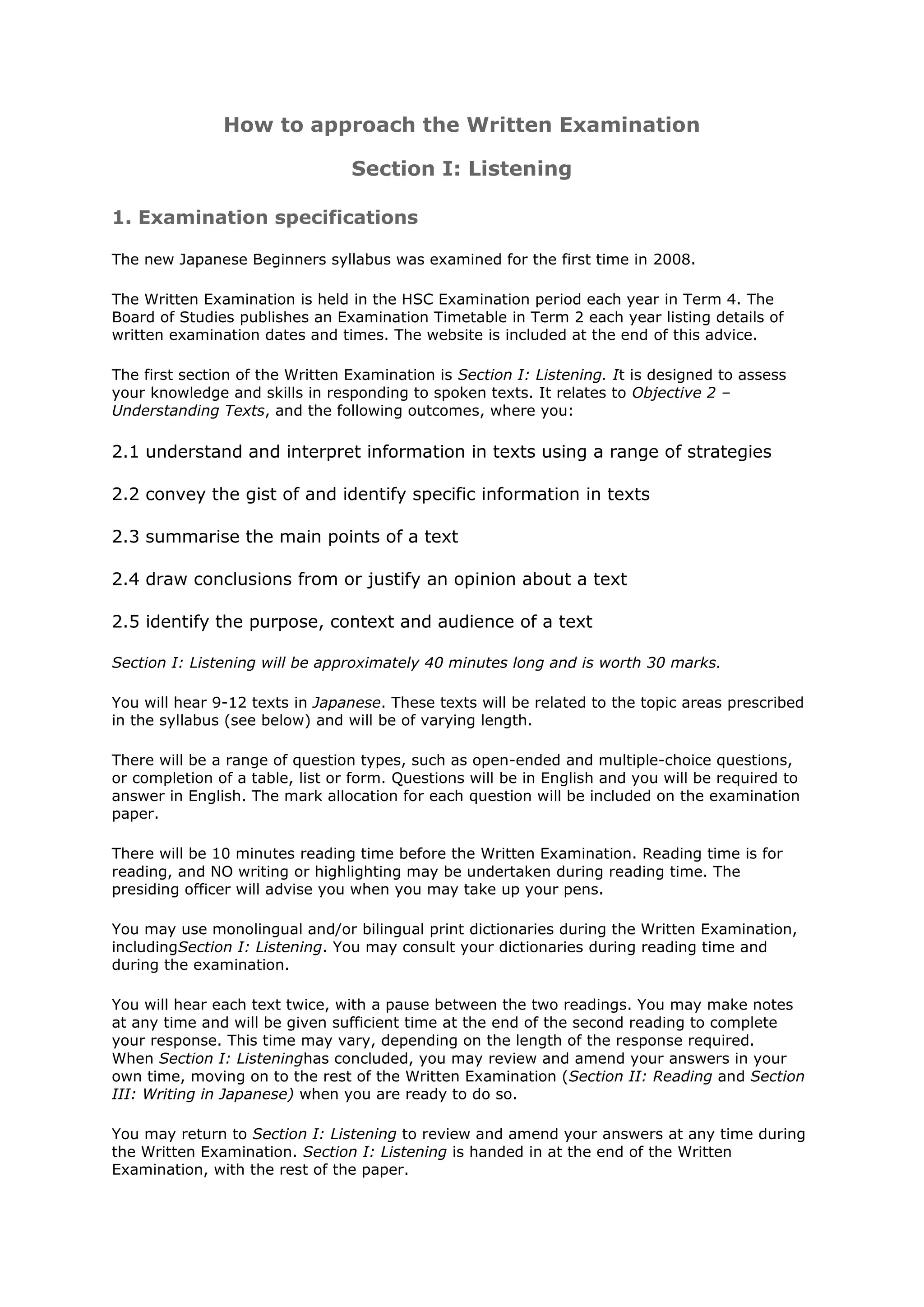 How to approach the Written Examination

                                 Section I: Listening

1. Examination specifications

The new Japanese Beginners syllabus was examined for the first time in 2008.

The Written Examination is held in the HSC Examination period each year in Term 4. The
Board of Studies publishes an Examination Timetable in Term 2 each year listing details of
written examination dates and times. The website is included at the end of this advice.

The first section of the Written Examination is Section I: Listening. It is designed to assess
your knowledge and skills in responding to spoken texts. It relates to Objective 2 –
Understanding Texts, and the following outcomes, where you:

2.1 understand and interpret information in texts using a range of strategies

2.2 convey the gist of and identify specific information in texts

2.3 summarise the main points of a text

2.4 draw conclusions from or justify an opinion about a text

2.5 identify the purpose, context and audience of a text

Section I: Listening will be approximately 40 minutes long and is worth 30 marks.

You will hear 9-12 texts in Japanese. These texts will be related to the topic areas prescribed
in the syllabus (see below) and will be of varying length.

There will be a range of question types, such as open-ended and multiple-choice questions,
or completion of a table, list or form. Questions will be in English and you will be required to
answer in English. The mark allocation for each question will be included on the examination
paper.

There will be 10 minutes reading time before the Written Examination. Reading time is for
reading, and NO writing or highlighting may be undertaken during reading time. The
presiding officer will advise you when you may take up your pens.

You may use monolingual and/or bilingual print dictionaries during the Written Examination,
includingSection I: Listening. You may consult your dictionaries during reading time and
during the examination.

You will hear each text twice, with a pause between the two readings. You may make notes
at any time and will be given sufficient time at the end of the second reading to complete
your response. This time may vary, depending on the length of the response required.
When Section I: Listeninghas concluded, you may review and amend your answers in your
own time, moving on to the rest of the Written Examination (Section II: Reading and Section
III: Writing in Japanese) when you are ready to do so.

You may return to Section I: Listening to review and amend your answers at any time during
the Written Examination. Section I: Listening is handed in at the end of the Written
Examination, with the rest of the paper.
 