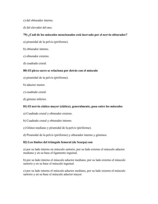 c) del obturador interno.

d) del elevador del ano.

79) ¿Cuál de los músculos mencionados está inervado por el nervio obturador?

a) piramidal de la pelvis (piriforme).

b) obturador interno.

c) obturador externo.

d) cuadrado crural.

80) El plexo sacro se relaciona por detrás con el músculo

a) piramidal de la pelvis (piriforme).

b) aductor menor.

c) cuadrado crural.

d) gémino inferior.

81) El nervio ciático mayor (ciático), generalmente, pasa entre los músculos

a) Cuadrado crural y obturador externo.

b) Cuadrado crural y obturador interno.

c) Glúteo mediano y piramidal de la pelvis (piriforme).

d) Piramidal de la pelvis (piriforme) y obturador interno y géminos.

82) Los límites del triángulo femoral (de Scarpa) son

a) por su lado interno en músculo sartorio, por su lado externo el músculo aductor
mediano y en su base el ligamento inguinal.

b) por su lado interno el músculo aductor mediano, por su lado externo el músculo
sartorio y en su base el músculo inguinal.

c) por su lado interno el músculo aductor mediano, por su lado externo el músculo
sartorio y en su base el músculo aductor mayor.
 