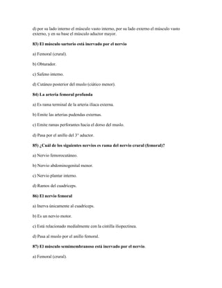 d) por su lado interno el músculo vasto interno, por su lado externo el músculo vasto
externo, y en su base el músculo aductor mayor.

83) El músculo sartorio está inervado por el nervio

a) Femoral (crural).

b) Obturador.

c) Safeno interno.

d) Cutáneo posterior del muslo (ciático menor).

84) La arteria femoral profunda

a) Es rama terminal de la arteria ilíaca externa.

b) Emite las arterias pudendas externas.

c) Emite ramas perforantes hacia el dorso del muslo.

d) Pasa por el anillo del 3 aductor.

85) ¿Cuál de los siguientes nervios es rama del nervio crural (femoral)?

a) Nervio femorocutáneo.

b) Nervio abdominogenital menor.

c) Nervio plantar interno.

d) Ramos del cuadríceps.

86) El nervio femoral

a) Inerva únicamente al cuadríceps.

b) Es un nervio motor.

c) Está relacionado medialmente con la cintilla iliopectinea.

d) Pasa al muslo por el anillo femoral.

87) El músculo semimembranoso está inervado por el nervio.

a) Femoral (crural).
 