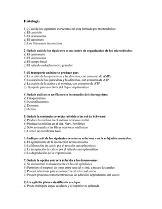 Histologia

1) ¿Cuál de las siguientes estructuras cel esta formada por microtúbulos:
a) El centriolo
b) El desmosoma
c) El sarcomero
d) Los filamentos intermedios

2) Señale cuál de los siguientes es un centro de organización de los microtúbulos:
a) El centromero
b) El desmosoma
c) El cuerpo basal
d) El reticulo endoplasmatico granular

3) El transporte axónico se produce por:
a) La acción de las quinesinas y las dineinas, con consumo de AMPc
b) La acción de las quinesinas y las dineinas, con consumo de ATP
c) La acción de la actina y al miosina, con consumo de ATP
d) Trasporte pasivo a favor del flujo citoplasmático

4) Señale cuál no es un filamento intermedio del citoesqueleto:
a) Citoqueratinas
b) Neurofilamentos
c) Desmina
d) Actina

5) Señale la sentencia correcta referida a las cel de Schwann:
a) Produce la mielina en el sistema nervioso central
b) Produce la mielina en el sist. Nerv. Periférico
c) Solo acompaña a las fibras nerviosas mielínicas
d) Carece de membrana basal

6) Indique cuál de los siguientes eventos se relaciona con la relajación muscular:
a) El agotamiento de la interacción actina-miosina
b) La liberación de calcio por el retículo sarcoplasmático
c) La recaptación de calcio por el retículo sarcoplasmático
d) La degradación de la tropomiosina

7) Señale la opción correcta referida a los desmosomas:
a) Se encuentran exclusivamente en las cel epiteliales
b) Permiten el traspaso de iones entre una cel y otra, a través de canales
c) Poseen selectinas para reconocer la cel a la cual unirse
d) Poseen proteinas transmembranosas de adhesión dependientes del calcio

8) Un epitelio plano estratificado es el que:
a) Posee múltiples capas celulares y al superior es aplanada
 