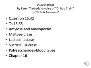 Dissacharides
by Karen Timberlake-voice of “Dr Rob Craig”
by “DrRobiAwesome“
• Question 15.42
• To 15.55
• Amylose and amylopectin
• Maltose-diase
• Lactose-lactase
• Sucrose –sucrase
• Polysaccharides-blood types
• Chapter 16
 