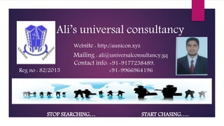 Ali’s universal consultancy
Website : http://aunicon.xyz
Mailing : ali@universalconsultancy.gq
Contact info: +91-9177238489,
Reg no : 82/2015 +91-9966964196
STOP SEARCHING… START CHASING…..
 