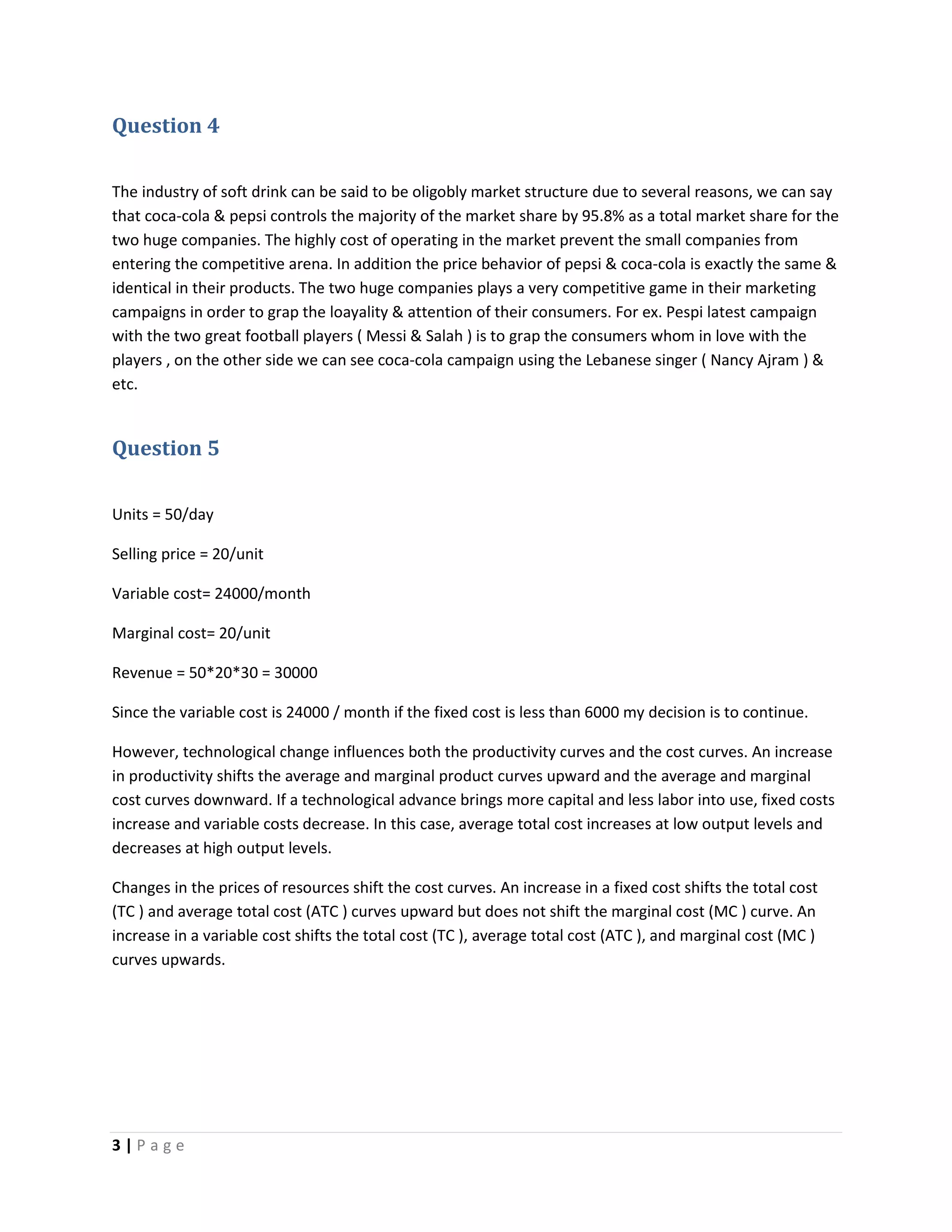 3 | P a g e
Question 4
The industry of soft drink can be said to be oligobly market structure due to several reasons, we can say
that coca-cola & pepsi controls the majority of the market share by 95.8% as a total market share for the
two huge companies. The highly cost of operating in the market prevent the small companies from
entering the competitive arena. In addition the price behavior of pepsi & coca-cola is exactly the same &
identical in their products. The two huge companies plays a very competitive game in their marketing
campaigns in order to grap the loayality & attention of their consumers. For ex. Pespi latest campaign
with the two great football players ( Messi & Salah ) is to grap the consumers whom in love with the
players , on the other side we can see coca-cola campaign using the Lebanese singer ( Nancy Ajram ) &
etc.
Question 5
Units = 50/day
Selling price = 20/unit
Variable cost= 24000/month
Marginal cost= 20/unit
Revenue = 50*20*30 = 30000
Since the variable cost is 24000 / month if the fixed cost is less than 6000 my decision is to continue.
However, technological change influences both the productivity curves and the cost curves. An increase
in productivity shifts the average and marginal product curves upward and the average and marginal
cost curves downward. If a technological advance brings more capital and less labor into use, fixed costs
increase and variable costs decrease. In this case, average total cost increases at low output levels and
decreases at high output levels.
Changes in the prices of resources shift the cost curves. An increase in a fixed cost shifts the total cost
(TC ) and average total cost (ATC ) curves upward but does not shift the marginal cost (MC ) curve. An
increase in a variable cost shifts the total cost (TC ), average total cost (ATC ), and marginal cost (MC )
curves upwards.
 