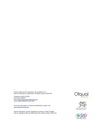 Further copies of this publication are available from
Edexcel Publications, Adamsway, Mansfield, Notts, NG18 4FN

Telephone 01623 467467
Fax 01623 450481
Email publication.orders@edexcel.com
Order Code UG028519 June 2011


For more information on Edexcel qualifications, please visit
www.edexcel.com/quals


Pearson Education Limited. Registered company number 872828
with its registered office at Edinburgh Gate, Harlow, Essex CM20 2JE
 