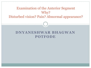 DNYANESHWAR BHAGWAN
POTFODE
Examination of the Anterior Segment
Why?
Disturbed vision? Pain? Abnormal appearance?
 