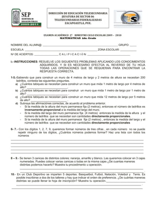 DIRECCIÓN DE EDUCACIÓN TELESECUNDARIAJEFATURA DE SECTOR 06TELESECUNDARIAS FEDERALIZADASZACAPOAXTLA, PUE.<br />51269905016531115-16510<br />EXAMEN ACADÉMICO  2º    BIMESTRE CICLO ESCOLAR 2009 –  2010<br />MATEMÁTICAS  2do. Grado<br />NOMBRE DEL ALUMN@: ________________________________________________________ GRUPO: _____<br />ESCUELA: ______________________________________________________ ZONA ESCOLAR: ____________<br />Nº DE ACIERTOS: __________________ C A L I F I C A C I Ó N: ________________________________<br />I.- INSTRUCCIONES: RESUELVE LOS SIGUIENTES PROBLEMAS APLICANDO LOS CONOCIMIENTOS ADQUIRIDOS, Y SI ES NECESARIO EFECTÚA AL REVERSO DE TU HOJA TODAS LAS OPERACIONES QUE SE REQUIERAN PARA ENCONTRAR LA RESPUESTA CORRECTA. <br />1-5.-Sabiendo que para construir un muro de 4 metros de largo y 2 metros de altura se necesitan 200 ladrillos, contesta las siguientes preguntas.<br />¿Cuántos tabiques se necesitan para construir un muro que mida 1 metro de largo por 4 metros de alto? __________________________.<br />¿Cuántos tabiques se necesitan para construir  un muro que mida 1 metro de largo por 1 metro de alto? __________________________ .<br />¿Cuántos tabiques se necesitan para construir un muro que mida 12 metros de largo por 5 metros de alto? _______________________ .<br />Subraya las afirmaciónes correctas, de acuerdo al problema anterior.<br />Si la medida de la altura del muro permanece fija (2 metros), entonces el número de ladrillos es inversamente proporcional a la medida del largo del muro.<br />Si la medida del largo del muro permanece fija  (4 metros)  entonces la medida de la altura  y el número de ladrillos  que se necesitan son cantidades directamente proporcionales.<br />Si la medida de la altura del muro permanece  fija (2 metros) , entonces la medida del largo y el número de ladrillos  que se necesitan son cantidades directamente proporcionales <br />6- 7.- Con los dígitos 1, 2, 7, 9, queremos formar números de tres cifras , en cada número  no se puede repetir ninguno de los dígitos, ¿Cuántos números podemos formar? Haz una lista con todos los números<br />_____________________________________________________________________________________ <br />_____________________________________________________________________________________ <br />_____________________________________________________________________________________ <br />_____________________________________________________________________________________ <br />_____________________________________________________________________________________  <br />8 – 9.- Se tienen 3 canicas de distintos colores: naranja, amarillo y blanco. Las queremos colocar en 3 cajas numeradas. Puedes colocar varias canicas o todas en la misma cajas ¿De cuantas maneras distintas podemos hacerlo? Muestra tu procedimento u operación. _______________________________________________________________________________<br />            _______________________________________________________________________________ .<br />10.- En un Club Deportivo se imparten 5 deportes: Basquetbol, Futbol, Natación, Voleibol y  Tenis. Es posible inscribirse a dos de los talleres y hay que indicar el orden de preferencia. ¿De cuántas maneras distintas se puede llenar la hoja de inscripción? Muestra tu operación._________________________ ________________________________________________________________________________ . <br /> ____________________________________________________________________________________ <br />11 – 15.- En la siguiente lista aparecen los pesos  de personas de un grupo de mujeres que llevan a cabo labores altruistas. 60,48,72, 50, 65,52, 70, 70, 76, 58, 67, 45, 73, 71, 57, 69, 50, 78, 48, 46.<br />Organiza los datos en 7 intervalos de tamaño 5 y representalos en un tabla de frecuencias.<br />INTERVALOFRECUENCIA PUNTO MEDIO <br />¿Cuál es el primer intervalo? ________________________________________________________ .<br /> Elabora el polígono de frecuencias correspondiente con los datos necesarios e indispensables.<br />         <br />II.- INSTRUCCIONES: RELACIONA LAS SIGUIENTES COLUMNAS POR MEDIO DE UNA LÍNEA UNIENDO  CON LA FRASE QUE REPRESENTE  LOS CÁLCULOS DESCRITOS EN ELLA Y ESCRIBE EL RESULTADO CORRECTO DE LA OPERACIÓN.<br />16.- A 12 le resto 4 y lo multiplico por 312 – 4 x 3 =17.- A 12 le resto el resultado de multiplicar 4 y 312  ÷  (4 x 3) =18.- Al resultado de dividir 12 entre 4 lo multiplico por 3 12 – 4 ÷ 3 =19.- A 12 lo divido entre el resultado de multiplicar 4 y 3 (12 – 4) x 3 =(12  ÷ 4) x 3  =<br />                                   <br />III-  INSTRUCCIONES: EN LOS SIGUIENTES PLANTEAMIENTOS SUBRAYA LA OPCIÓN QUE CONTENGA LA RESPUESTA CORRECTA.<br />20.- Rogelio va a clavar un alfiler en cada vértice de un prisma rectangular. ¿Cuántos alfileres necesita?<br />A) 4B) 6C) 8D) 1<br />21.- ¿Cuál es la expresión algebraica que representa el área del rectángulo?<br />4 x<br />    x - 5<br />A) 4x-20 xB) 10x-20 xC) 5x2-20 xD) 4x2 -20 x<br />22.-Expresión algebraica que representa el largo del rectángulo en la siguiente figura.<br />A=6x2 – 5x   2x<br />A) 4x - 5.B) 3x - 3C) 3x -2.5D) 3x +2.5<br />23.- ¿Qué expresión algebraica representa el perímetro del rectángulo sombreado? <br />Área=2y + 4<br />       y + 2<br />2y + 3<br />A) Perímetro = 6y + 6B) Perímetro = 4y + 6C) Perímetro = 6y + 5D) Perímetro = 6y + 10<br />24.- Rocío va a utilizar palillos del mismo tamaño para hacer las aristas de un cubo ¿Cuántos palillos necesita?<br />A) 6B) 8C) 10D) 12.<br />25.-El área de un rectángulo es 6x2 + 2xy ; su altura mide 2x  ¿Qué expresión algebraica representa la medida de la base ?<br />    6x2  + 2xy    2x  <br />A) 3 + 2yB) 3x + y C) 3x + 2yD) 3x + 1 <br />IV.- INSTRUCCIONES: RESUELVE LOS SIGUIENTES PROBLEMAS Y TRAZA LAS FIGURAS O    TRAZOS QUE SE SOLICITAN.<br />26-27.- Encuentra la expresión algebraica  que corresponde a la base del rectángulo. Posteriormente  escribe la expresión que sirva para calcular el Perímetro?<br />2x  4x2  + 10x<br />______________<br />Perímetro = ________________.<br />28-29.- Traza el desarrollo de de un prisma triangular. <br />30.- Describe las principales características  de una pirámide hexagonal.<br /> ____________________________________________________________________________________<br /> ____________________________________________________________________________________<br /> ____________________________________________________________________________________ <br /> ____________________________________________________________________________________ .<br />CLAVE DE MATEMÁTICAS II<br />SEGUNDO BIMESTRE<br />Numero de Reactivo:Respuesta Correcta:1.-100 Tabiques2.-25 Tabiques3.-12 x 5 = 60 m2   x  25 = 1500 tabiques4-5.-Se deben subrayar las 2 últimas afirmaciones.6.-24 Números7.-127  129  172  179  192  197  217  219  271  279  291  297  712  719 721  729  791  792  912  917  921  927  971  972 8.-27 Maneras distintas9.-3 x 3 x 3 = 33  10.-20 Maneras  La operación es 5 x 411- 12.- INTERVALOFRECUENCIAPUNTO MEDIO45 - 4944750 - 5435255 - 5925760 - 6416265 - 6936770 - 7457275 – 7927713.-45 - 4914 –15 .-Maestro verifica que el Polígono de Frecuencia contenga los datos correctos en los dos ejes y los puntos para armar el polígono. Verificar en la Secuencia 10.16.-(12 – 4) x 3 = 2417.-12 – 4 x 3 = 018.-(12  ÷ 4) x 3  =919.-12  ÷  (4 x 3) = 120.-C21.-D22.-C23.-A24.-D25.-B26-27.-Base = 2x + 5 y el Perímetro 8x + 1028-29Maestro revisa que haga uso correcto de los instrumentos geométricos y que la figura coincida para construir un Prisma Triangular.30.-Tiene una base en forma de Hexágono y 6 caras laterales en forma de triángulos. Tiene 12 aristas y 7 vértices.<br />