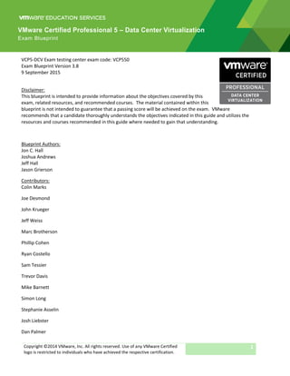 Copyright ©2014 VMware, Inc. All rights reserved. Use of any VMware Certified
logo is restricted to individuals who have achieved the respective certification.
1
VCP5-DCV Exam testing center exam code: VCP550
Exam Blueprint Version 3.8
9 September 2015
Disclaimer:
This blueprint is intended to provide information about the objectives covered by this
exam, related resources, and recommended courses. The material contained within this
blueprint is not intended to guarantee that a passing score will be achieved on the exam. VMware
recommends that a candidate thoroughly understands the objectives indicated in this guide and utilizes the
resources and courses recommended in this guide where needed to gain that understanding.
Blueprint Authors:
Jon C. Hall
Joshua Andrews
Jeff Hall
Jason Grierson
Contributors:
Colin Marks
Joe Desmond
John Krueger
Jeff Weiss
Marc Brotherson
Phillip Cohen
Ryan Costello
Sam Tessier
Trevor Davis
Mike Barnett
Simon Long
Stephanie Asselin
Josh Liebster
Dan Palmer
VMware Certified Professional 5 – Data Center Virtualization
Exam Blueprint
 