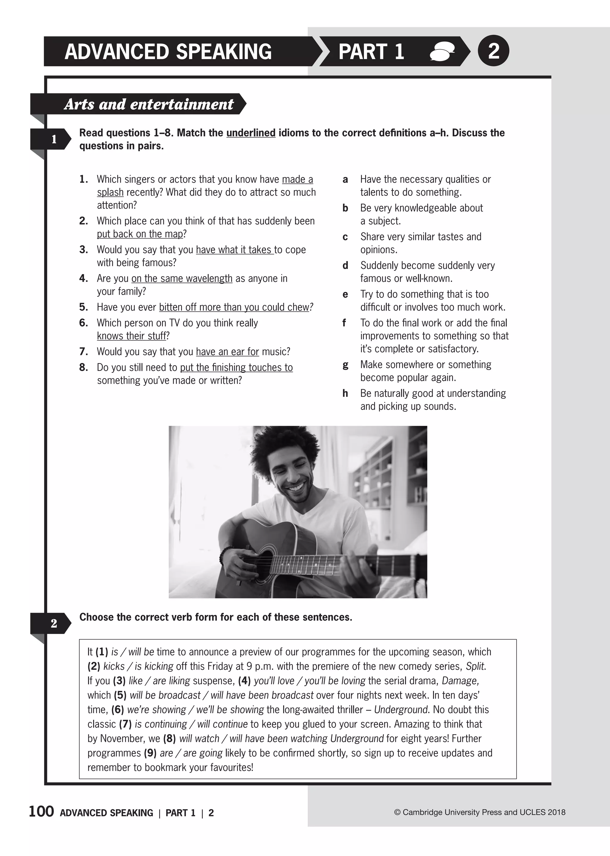 100 © Cambridge University Press and UCLES 2018
2
ADVANCED SPEAKING PART 1
Read questions 1–8. Match the underlined idioms to the correct definitions a–h. Discuss the
questions in pairs.
1
Arts and entertainment
1. Which singers or actors that you know have made a
splash recently? What did they do to attract so much
attention?
2. Which place can you think of that has suddenly been
put back on the map?
3. Would you say that you have what it takes to cope
with being famous?
4. Are you on the same wavelength as anyone in
your family?
5. Have you ever bitten off more than you could chew?
6. Which person on TV do you think really
knows their stuff?
7. Would you say that you have an ear for music?
8. Do you still need to put the finishing touches to
something you’ve made or written?
a Have the necessary qualities or
talents to do something.
b Be very knowledgeable about
a subject.
c Share very similar tastes and
opinions.
d Suddenly become suddenly very
famous or well-known.
e Try to do something that is too
difficult or involves too much work.
f To do the final work or add the final
improvements to something so that
it’s complete or satisfactory.
g Make somewhere or something
become popular again.
h Be naturally good at understanding
and picking up sounds.
ADVANCED SPEAKING | PART 1 | 2
Choose the correct verb form for each of these sentences.
2
It (1) is / will be time to announce a preview of our programmes for the upcoming season, which
(2) kicks / is kicking off this Friday at 9 p.m. with the premiere of the new comedy series, Split.
If you (3) like / are liking suspense, (4) you’ll love / you’ll be loving the serial drama, Damage,
which (5) will be broadcast / will have been broadcast over four nights next week. In ten days’
time, (6) we’re showing / we’ll be showing the long-awaited thriller – Underground. No doubt this
classic (7) is continuing / will continue to keep you glued to your screen. Amazing to think that
by November, we (8) will watch / will have been watching Underground for eight years! Further
programmes (9) are / are going likely to be confirmed shortly, so sign up to receive updates and
remember to bookmark your favourites!
 