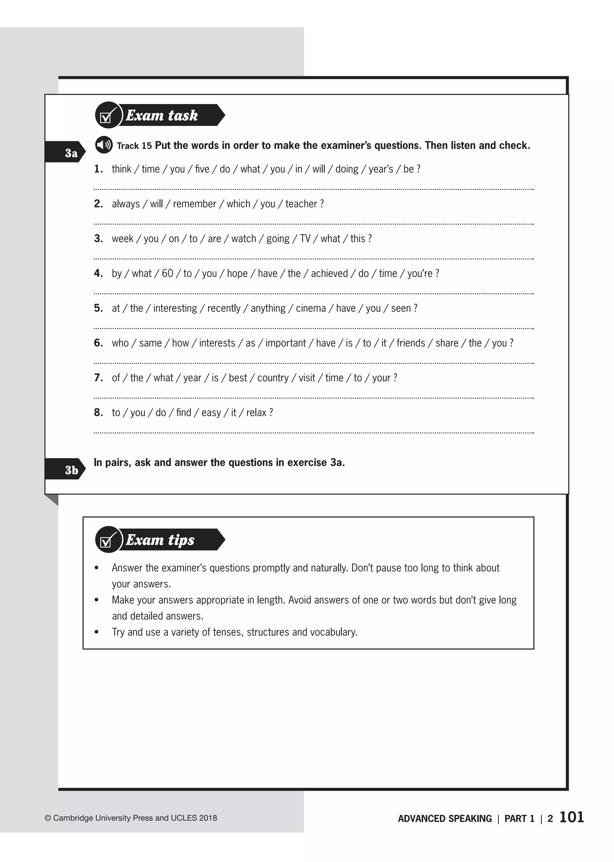 101
© Cambridge University Press and UCLES 2018
1. think / time / you / five / do / what / you / in / will / doing / year’s / be ?
2. always / will / remember / which / you / teacher ?
3. week / you / on / to / are / watch / going / TV / what / this ?
4. by / what / 60 / to / you / hope / have / the / achieved / do / time / you’re ?
5. at / the / interesting / recently / anything / cinema / have / you / seen ?
6. who / same / how / interests / as / important / have / is / to / it / friends / share / the / you ?
7. of / the / what / year / is / best / country / visit / time / to / your ?
8. to / you / do / find / easy / it / relax ?
3a
3b
   Track 15 Put the words in order to make the examiner’s questions. Then listen and check.
In pairs, ask and answer the questions in exercise 3a.
Exam task
• Answer the examiner’s questions promptly and naturally. Don’t pause too long to think about
your answers.
• Make your answers appropriate in length. Avoid answers of one or two words but don’t give long
and detailed answers.
• Try and use a variety of tenses, structures and vocabulary.
Exam tips
ADVANCED SPEAKING | PART 1 | 2
 