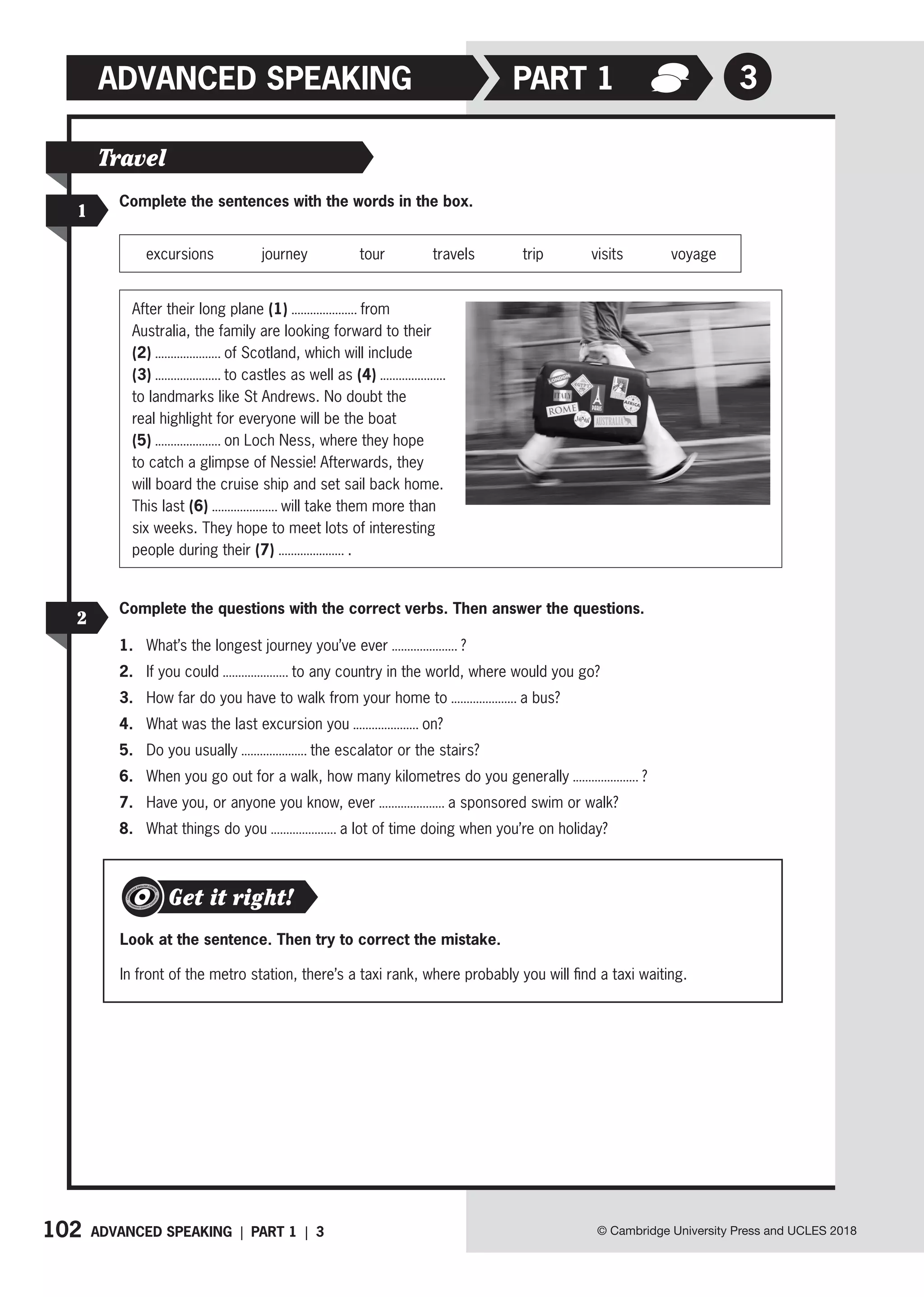 102 ADVANCED SPEAKING | PART 1 | 3 © Cambridge University Press and UCLES 2018
ADVANCED SPEAKING 3
PART 1
Complete the sentences with the words in the box.
excursions journey tour travels trip visits voyage
1
Travel
Look at the sentence. Then try to correct the mistake.
In front of the metro station, there’s a taxi rank, where probably you will find a taxi waiting.
Get it right!
Complete the questions with the correct verbs. Then answer the questions.
1. What’s the longest journey you’ve ever ?
2. If you could to any country in the world, where would you go?
3. How far do you have to walk from your home to a bus?
4. What was the last excursion you on?
5. Do you usually the escalator or the stairs?
6. When you go out for a walk, how many kilometres do you generally ?
7. Have you, or anyone you know, ever a sponsored swim or walk?
8. What things do you a lot of time doing when you’re on holiday?
2
After their long plane (1) from
Australia, the family are looking forward to their
(2) of Scotland, which will include
(3) to castles as well as (4)
to landmarks like St Andrews. No doubt the
real highlight for everyone will be the boat
(5) on Loch Ness, where they hope
to catch a glimpse of Nessie! Afterwards, they
will board the cruise ship and set sail back home.
This last (6) will take them more than
six weeks. They hope to meet lots of interesting
people during their (7) .
 