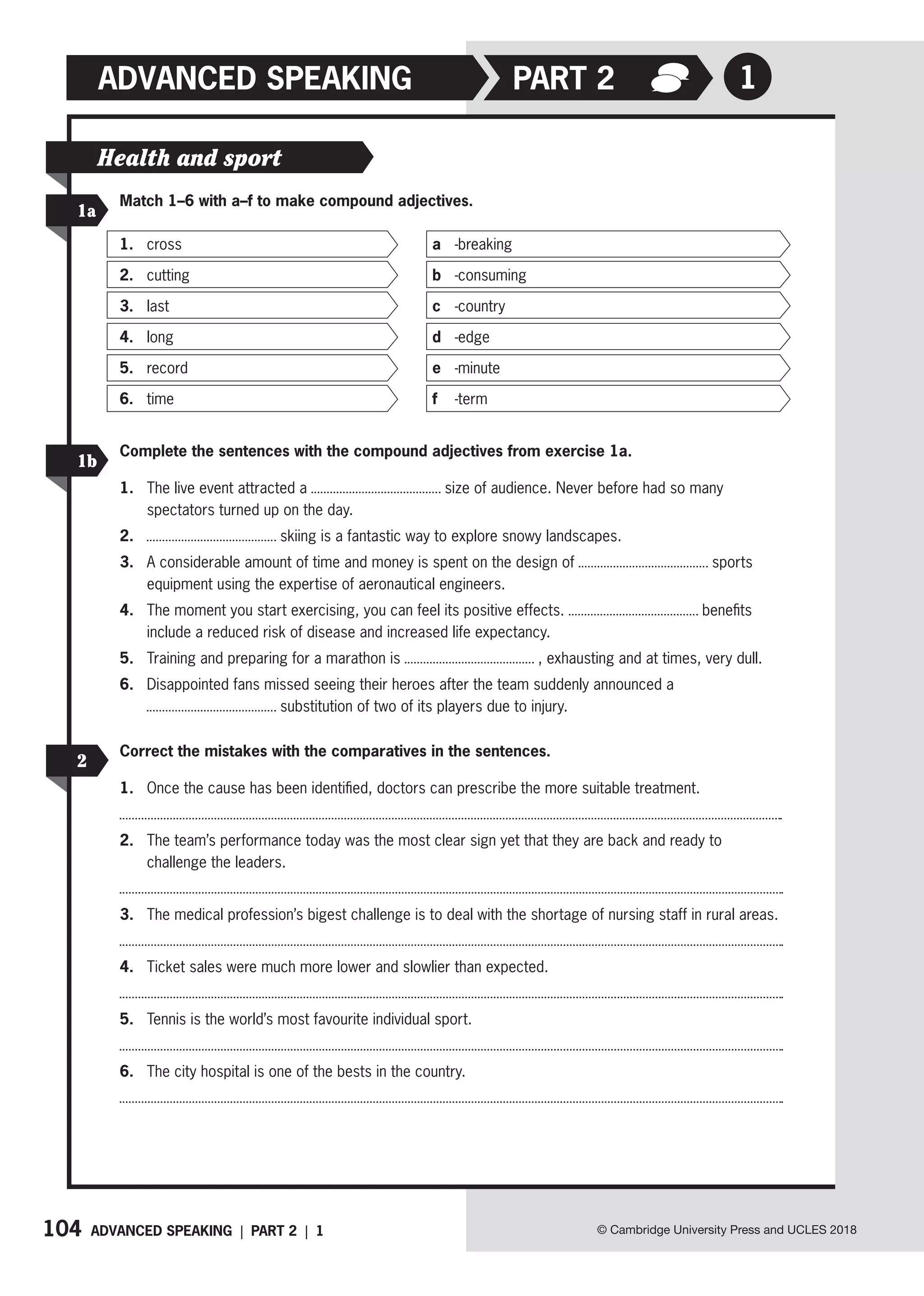104
ADVANCED SPEAKING
ADVANCED SPEAKING | PART 2 | 1 © Cambridge University Press and UCLES 2018
1
PART 2
Health and sport
1a
1b
2
Match 1–6 with a–f to make compound adjectives.
Complete the sentences with the compound adjectives from exercise 1a.
1. The live event attracted a size of audience. Never before had so many
spectators turned up on the day.
2. skiing is a fantastic way to explore snowy landscapes.
3. A considerable amount of time and money is spent on the design of sports
equipment using the expertise of aeronautical engineers.
4. The moment you start exercising, you can feel its positive effects. benefits
include a reduced risk of disease and increased life expectancy.
5. Training and preparing for a marathon is , exhausting and at times, very dull.
6. Disappointed fans missed seeing their heroes after the team suddenly announced a
substitution of two of its players due to injury.
Correct the mistakes with the comparatives in the sentences.
1. Once the cause has been identified, doctors can prescribe the more suitable treatment.
2. The team’s performance today was the most clear sign yet that they are back and ready to
challenge the leaders.
3. The medical profession’s bigest challenge is to deal with the shortage of nursing staff in rural areas.
4. Ticket sales were much more lower and slowlier than expected.
5. Tennis is the world’s most favourite individual sport.
6. The city hospital is one of the bests in the country.
1. cross
2. cutting
3. last
4. long
5. record
6. time
a -breaking
b -consuming
c -country
d -edge
e -minute
f -term
 