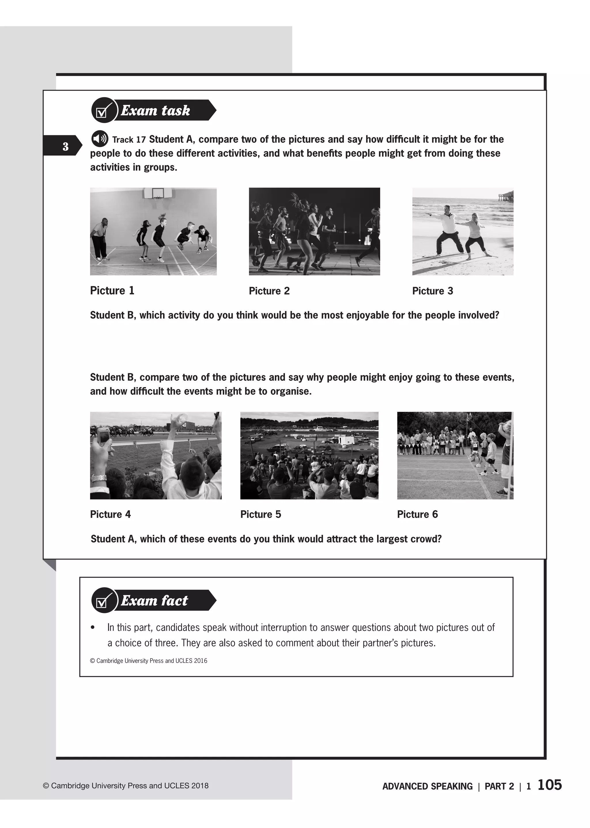 105
ADVANCED SPEAKING | PART 2 | 1
© Cambridge University Press and UCLES 2018
3
   Track 17 Student A, compare two of the pictures and say how difficult it might be for the
people to do these different activities, and what benefits people might get from doing these
activities in groups.
Exam task
Picture 2
Student B, which activity do you think would be the most enjoyable for the people involved?
Student B, compare two of the pictures and say why people might enjoy going to these events,
and how difficult the events might be to organise.
• In this part, candidates speak without interruption to answer questions about two pictures out of
a choice of three. They are also asked to comment about their partner’s pictures.
Exam fact
© Cambridge University Press and UCLES 2016
Student A, which of these events do you think would attract the largest crowd?
Picture 4
Picture 3
Picture 1
Picture 5 Picture 6
 