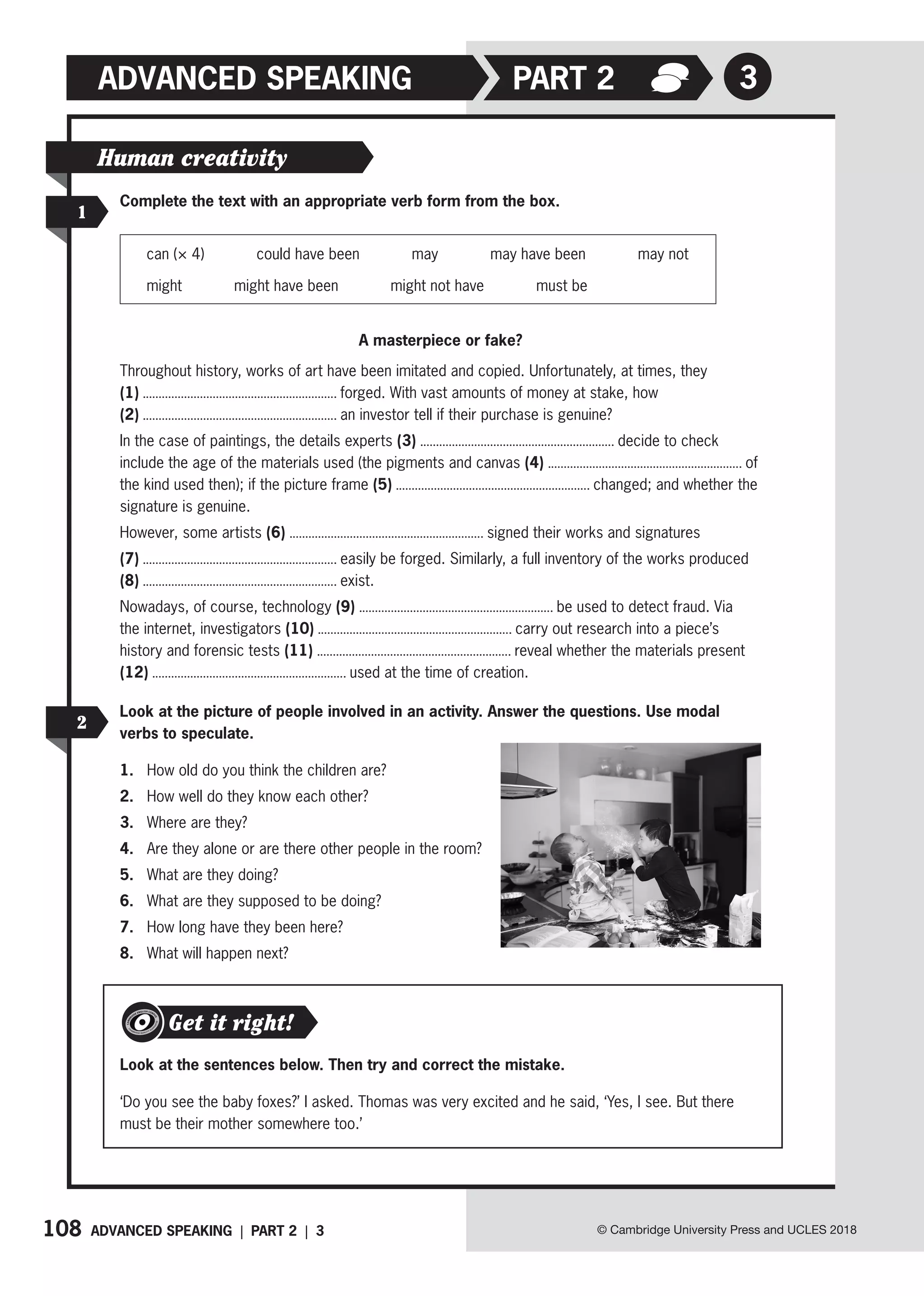 108 ADVANCED SPEAKING | PART 2 | 3 © Cambridge University Press and UCLES 2018
ADVANCED SPEAKING 3
PART 2
1
2
Human creativity
Complete the text with an appropriate verb form from the box.
can (× 4) could have been may may have been may not
might might have been might not have must be
A masterpiece or fake?
Throughout history, works of art have been imitated and copied. Unfortunately, at times, they
(1) forged. With vast amounts of money at stake, how
(2) an investor tell if their purchase is genuine?
In the case of paintings, the details experts (3) decide to check
include the age of the materials used (the pigments and canvas (4) of
the kind used then); if the picture frame (5) changed; and whether the
signature is genuine.
However, some artists (6) signed their works and signatures
(7) easily be forged. Similarly, a full inventory of the works produced
(8) exist.
Nowadays, of course, technology (9) be used to detect fraud. Via
the internet, investigators (10) carry out research into a piece’s
history and forensic tests (11) reveal whether the materials present
(12) used at the time of creation.
Look at the picture of people involved in an activity. Answer the questions. Use modal
verbs to speculate.
1. How old do you think the children are?
2. How well do they know each other?
3. Where are they?
4. Are they alone or are there other people in the room?
5. What are they doing?
6. What are they supposed to be doing?
7. How long have they been here?
8. What will happen next?
Look at the sentences below. Then try and correct the mistake.
‘Do you see the baby foxes?’ I asked. Thomas was very excited and he said, ‘Yes, I see. But there
must be their mother somewhere too.’
Get it right!
 